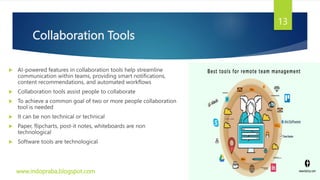 Collaboration Tools
 AI-powered features in collaboration tools help streamline
communication within teams, providing smart notifications,
content recommendations, and automated workflows
 Collaboration tools assist people to collaborate
 To achieve a common goal of two or more people collaboration
tool is needed
 It can be non technical or technical
 Paper, flipcharts, post-it notes, whiteboards are non
technological
 Software tools are technological
www.indopraba.blogspot.com
13
 