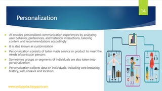 Personalization
 AI enables personalized communication experiences by analyzing
user behavior, preferences, and historical interactions, tailoring
content and recommendations accordingly
 It is also known as customization
 Personalization consists of tailor made service or product to meet the
needs of particular persons
 Sometimes groups or segments of individuals are also taken into
personalization
 Personalization collects data on individuals, including web browsing
history, web cookies and location
www.indopraba.blogspot.com
14
 