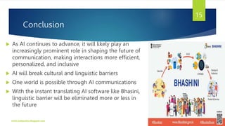 Conclusion
 As AI continues to advance, it will likely play an
increasingly prominent role in shaping the future of
communication, making interactions more efficient,
personalized, and inclusive
 AI will break cultural and linguistic barriers
 One world is possible through AI communications
 With the instant translating AI software like Bhasini,
linguistic barrier will be eliminated more or less in
the future
www.indopraba.blogspot.com
15
 