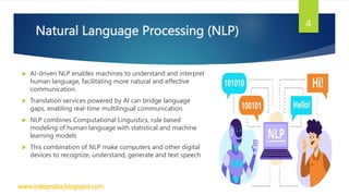 Natural Language Processing (NLP)
 AI-driven NLP enables machines to understand and interpret
human language, facilitating more natural and effective
communication.
 Translation services powered by AI can bridge language
gaps, enabling real-time multilingual communication.
 NLP combines Computational Linguistics, rule based
modeling of human language with statistical and machine
learning models
 This combination of NLP make computers and other digital
devices to recognize, understand, generate and text speech
www.indopraba.blogspot.com
4
 