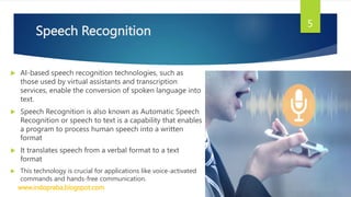 Speech Recognition
 AI-based speech recognition technologies, such as
those used by virtual assistants and transcription
services, enable the conversion of spoken language into
text.
 Speech Recognition is also known as Automatic Speech
Recognition or speech to text is a capability that enables
a program to process human speech into a written
format
 It translates speech from a verbal format to a text
format
 This technology is crucial for applications like voice-activated
commands and hands-free communication.
www.indopraba.blogspot.com
5
 
