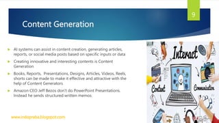 Content Generation
 AI systems can assist in content creation, generating articles,
reports, or social media posts based on specific inputs or data
 Creating innovative and interesting contents is Content
Generation
 Books, Reports, Presentations, Designs, Articles, Videos, Reels,
shorts can be made to make it effective and attractive with the
help of Content Generators
 Amazon CEO Jeff Bezos don’t do PowerPoint Presentations.
Instead he sends structured written memos
www.indopraba.blogspot.com
9
 
