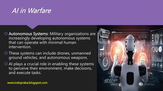 AI in Warfare
 Autonomous Systems: Military organizations are
increasingly developing autonomous systems
that can operate with minimal human
intervention.
 These systems can include drones, unmanned
ground vehicles, and autonomous weapons.
 AI plays a crucial role in enabling these systems
to perceive their environment, make decisions,
and execute tasks.
www.indopraba.blogspot.com
 