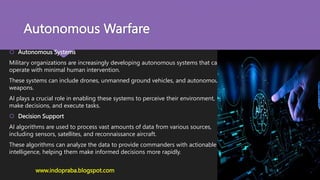 Autonomous Warfare
 Autonomous Systems
Military organizations are increasingly developing autonomous systems that can
operate with minimal human intervention.
These systems can include drones, unmanned ground vehicles, and autonomous
weapons.
AI plays a crucial role in enabling these systems to perceive their environment,
make decisions, and execute tasks.
 Decision Support
AI algorithms are used to process vast amounts of data from various sources,
including sensors, satellites, and reconnaissance aircraft.
These algorithms can analyze the data to provide commanders with actionable
intelligence, helping them make informed decisions more rapidly.
www.indopraba.blogspot.com
 