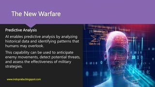 The New Warfare
Predictive Analysis
AI enables predictive analysis by analyzing
historical data and identifying patterns that
humans may overlook.
This capability can be used to anticipate
enemy movements, detect potential threats,
and assess the effectiveness of military
strategies.
www.indopraba.blogspot.com
 