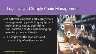 Logistics and Supply Chain Management
AI optimizes logistics and supply chain
management by predicting equipment
maintenance needs, optimizing
transportation routes, and managing
inventory more efficiently.
This improves the readiness and
sustainability of military forces.
www.indopraba.blogspot.com
 