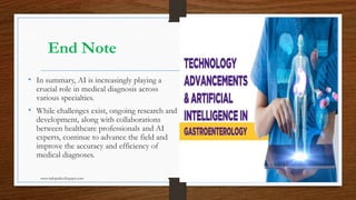 End Note
• In summary, AI is increasingly playing a
crucial role in medical diagnosis across
various specialties.
• While challenges exist, ongoing research and
development, along with collaborations
between healthcare professionals and AI
experts, continue to advance the field and
improve the accuracy and efficiency of
medical diagnoses.
www.indopraba.blogspot.com 11
 