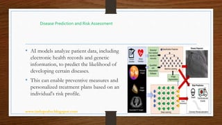 www.indopraba.blogspot.com 4
• AI models analyze patient data, including
electronic health records and genetic
information, to predict the likelihood of
developing certain diseases.
• This can enable preventive measures and
personalized treatment plans based on an
individual's risk profile.
Disease Prediction and Risk Assessment
 