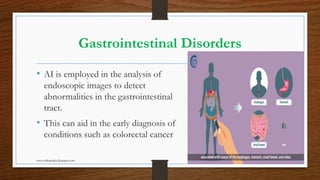 Gastrointestinal Disorders
• AI is employed in the analysis of
endoscopic images to detect
abnormalities in the gastrointestinal
tract.
• This can aid in the early diagnosis of
conditions such as colorectal cancer
www.indopraba.blogspot.com 9
 