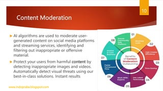 Content Moderation
 AI algorithms are used to moderate user-
generated content on social media platforms
and streaming services, identifying and
filtering out inappropriate or offensive
material.
 Protect your users from harmful content by
detecting inappropriate images and videos.
Automatically detect visual threats using our
best-in-class solutions. Instant results
www.indopraba.blogspot.com
10
 