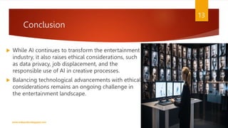 Conclusion
 While AI continues to transform the entertainment
industry, it also raises ethical considerations, such
as data privacy, job displacement, and the
responsible use of AI in creative processes.
 Balancing technological advancements with ethical
considerations remains an ongoing challenge in
the entertainment landscape.
www.indopraba.blogspot.com
13
 