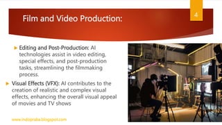 Film and Video Production:
 Editing and Post-Production: AI
technologies assist in video editing,
special effects, and post-production
tasks, streamlining the filmmaking
process.
 Visual Effects (VFX): AI contributes to the
creation of realistic and complex visual
effects, enhancing the overall visual appeal
of movies and TV shows
www.indopraba.blogspot.com
4
 
