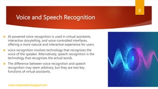 Voice and Speech Recognition
 AI-powered voice recognition is used in virtual assistants,
interactive storytelling, and voice-controlled interfaces,
offering a more natural and interactive experience for users
 voice recognition involves technology that recognizes the
voice of the speaker. Alternatively, speech recognition is the
technology that recognizes the actual words.
 The difference between voice recognition and speech
recognition may seem arbitrary, but they are two key
functions of virtual assistants.
www.indopraba.blogspot.com
8
 