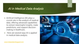 AI in Medical Data Analysis
 Artificial Intelligence (AI) plays a
crucial role in the analysis of medical
data, offering advanced capabilities
to extract meaningful insights, make
predictions, and support decision-
making in healthcare.
 Here are several ways AI is applied
in medical data analysis:
www.indopraba.blogspot.com
2
 