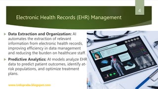 Electronic Health Records (EHR) Management
 Data Extraction and Organization: AI
automates the extraction of relevant
information from electronic health records,
improving efficiency in data management
and reducing the burden on healthcare staff.
 Predictive Analytics: AI models analyze EHR
data to predict patient outcomes, identify at-
risk populations, and optimize treatment
plans.
www.indopraba.blogspot.com
4
 
