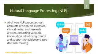 Natural Language Processing (NLP)
 AI-driven NLP processes vast
amounts of scientific literature,
clinical notes, and research
articles, extracting valuable
information, identifying trends,
and supporting evidence-based
decision-making.
www.indopraba.blogspot.com
7
 
