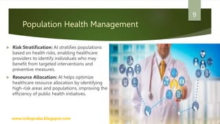 Population Health Management
 Risk Stratification: AI stratifies populations
based on health risks, enabling healthcare
providers to identify individuals who may
benefit from targeted interventions and
preventive measures.
 Resource Allocation: AI helps optimize
healthcare resource allocation by identifying
high-risk areas and populations, improving the
efficiency of public health initiatives.
www.indopraba.blogspot.com
9
 
