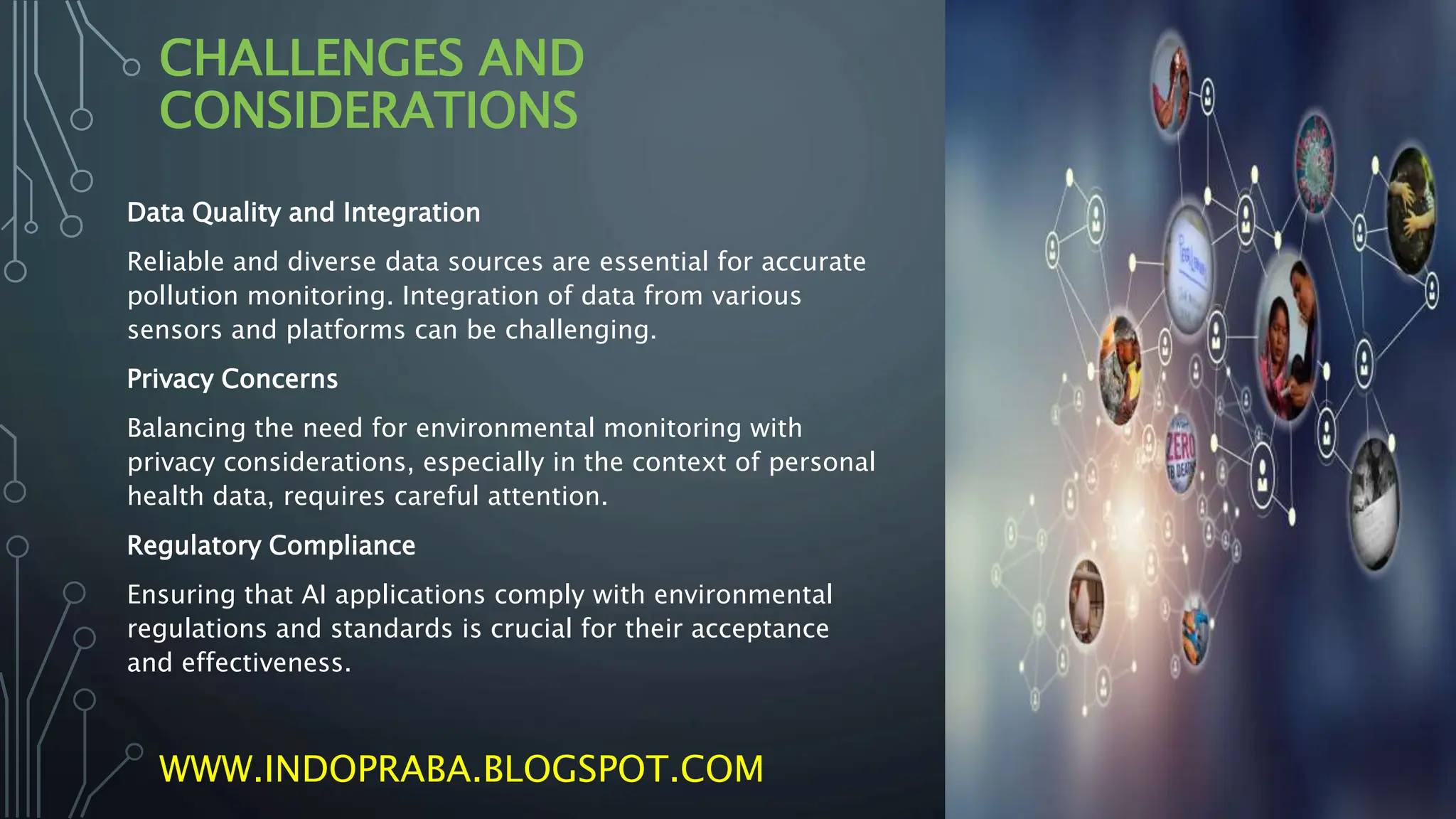 CHALLENGES AND
CONSIDERATIONS
Data Quality and Integration
Reliable and diverse data sources are essential for accurate
pollution monitoring. Integration of data from various
sensors and platforms can be challenging.
Privacy Concerns
Balancing the need for environmental monitoring with
privacy considerations, especially in the context of personal
health data, requires careful attention.
Regulatory Compliance
Ensuring that AI applications comply with environmental
regulations and standards is crucial for their acceptance
and effectiveness.
WWW.INDOPRABA.BLOGSPOT.COM
 