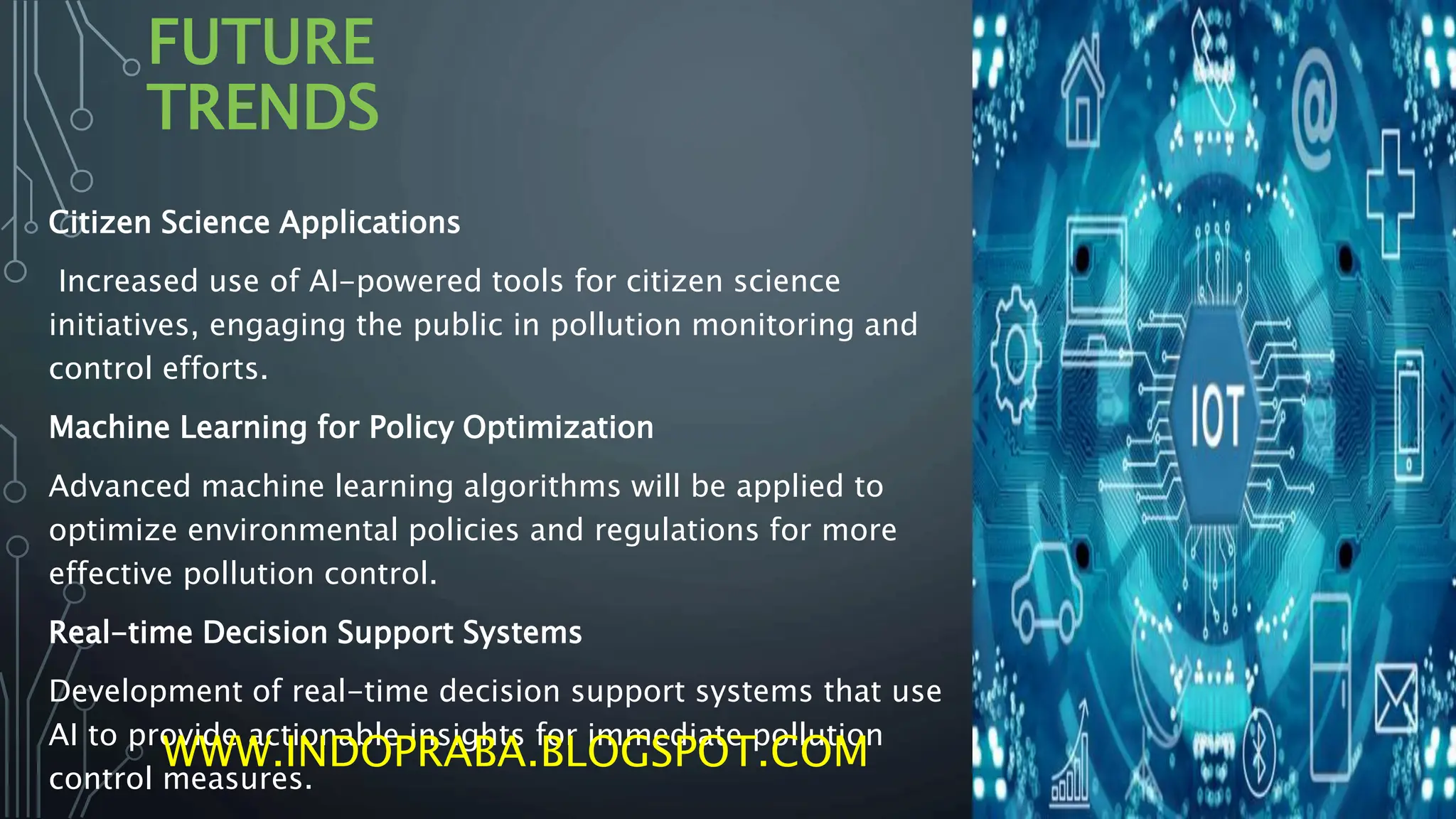 FUTURE
TRENDS
Citizen Science Applications
Increased use of AI-powered tools for citizen science
initiatives, engaging the public in pollution monitoring and
control efforts.
Machine Learning for Policy Optimization
Advanced machine learning algorithms will be applied to
optimize environmental policies and regulations for more
effective pollution control.
Real-time Decision Support Systems
Development of real-time decision support systems that use
AI to provide actionable insights for immediate pollution
control measures.
WWW.INDOPRABA.BLOGSPOT.COM
 
