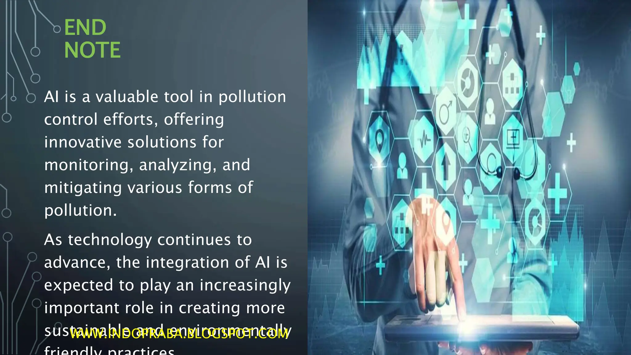 END
NOTE
AI is a valuable tool in pollution
control efforts, offering
innovative solutions for
monitoring, analyzing, and
mitigating various forms of
pollution.
As technology continues to
advance, the integration of AI is
expected to play an increasingly
important role in creating more
sustainable and environmentally
WWW.INDOPRABA.BLOGSPOT.COM
 