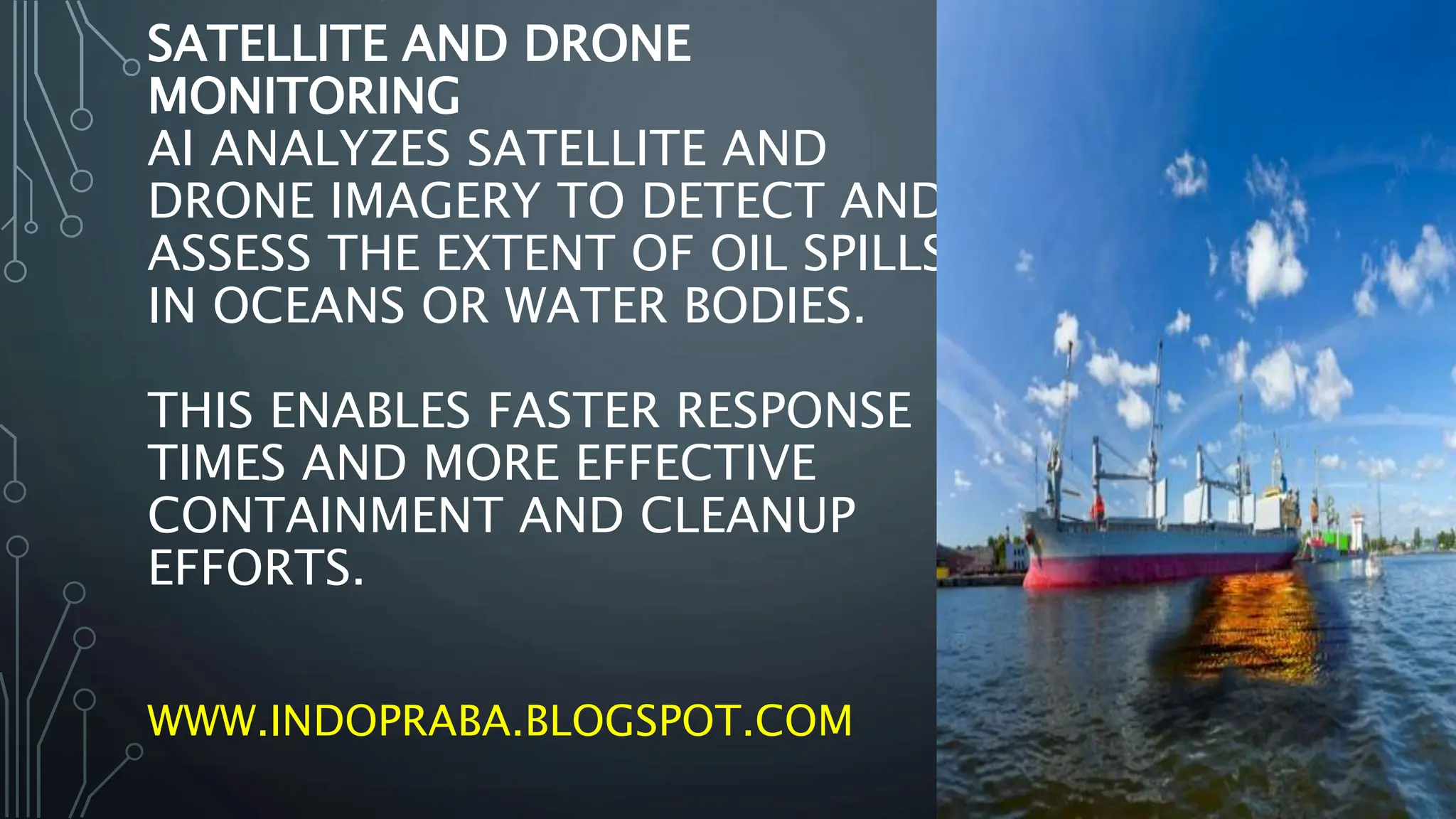 SATELLITE AND DRONE
MONITORING
AI ANALYZES SATELLITE AND
DRONE IMAGERY TO DETECT AND
ASSESS THE EXTENT OF OIL SPILLS
IN OCEANS OR WATER BODIES.
THIS ENABLES FASTER RESPONSE
TIMES AND MORE EFFECTIVE
CONTAINMENT AND CLEANUP
EFFORTS.
WWW.INDOPRABA.BLOGSPOT.COM
 
