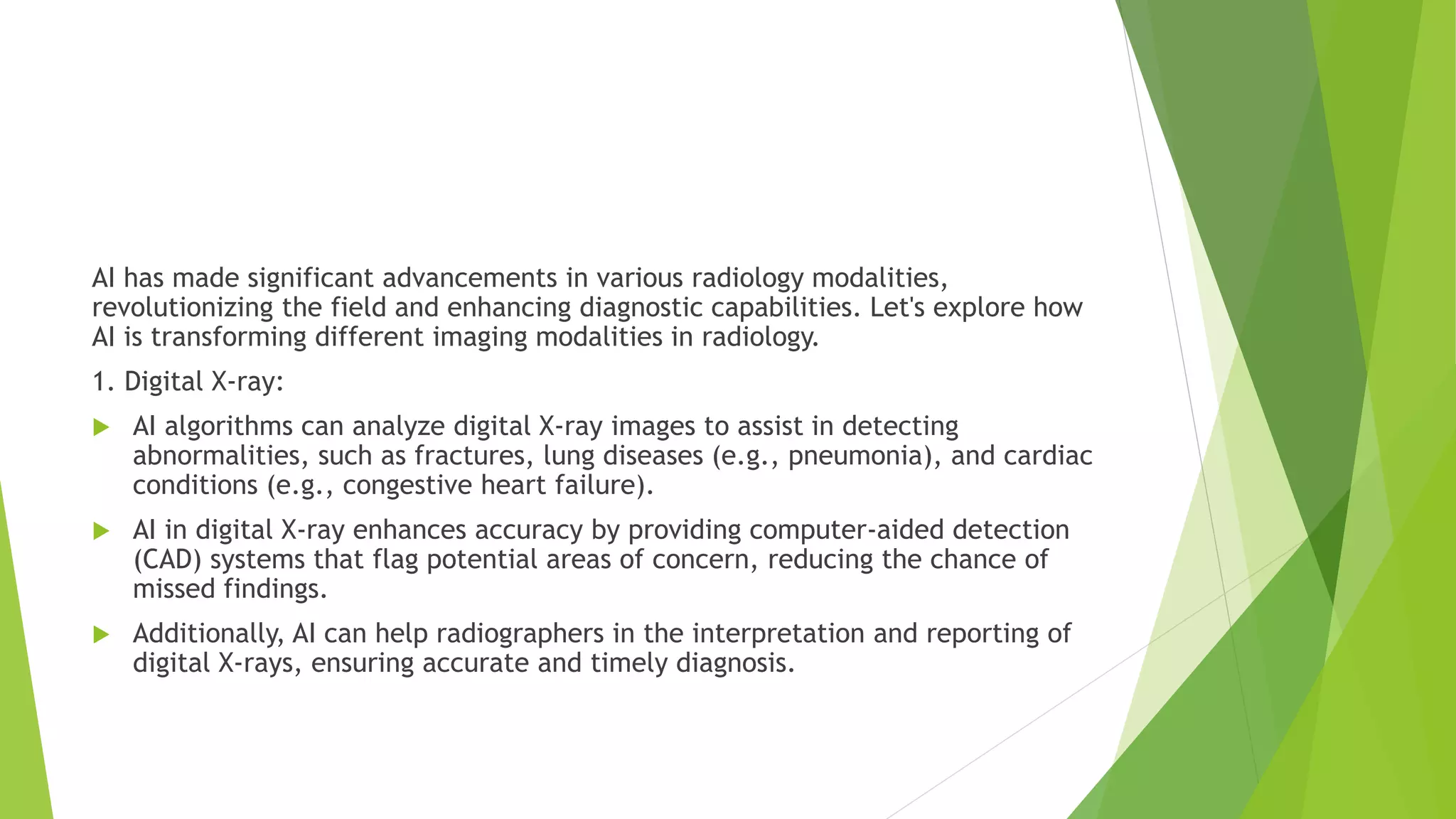 AI has made significant advancements in various radiology modalities,
revolutionizing the field and enhancing diagnostic capabilities. Let's explore how
AI is transforming different imaging modalities in radiology.
1. Digital X-ray:
 AI algorithms can analyze digital X-ray images to assist in detecting
abnormalities, such as fractures, lung diseases (e.g., pneumonia), and cardiac
conditions (e.g., congestive heart failure).
 AI in digital X-ray enhances accuracy by providing computer-aided detection
(CAD) systems that flag potential areas of concern, reducing the chance of
missed findings.
 Additionally, AI can help radiographers in the interpretation and reporting of
digital X-rays, ensuring accurate and timely diagnosis.
 