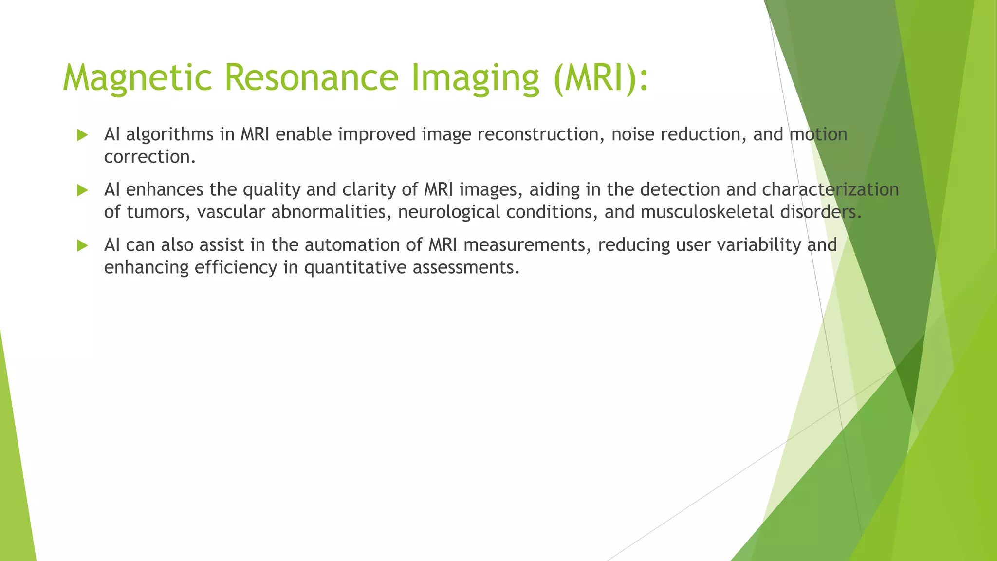 Magnetic Resonance Imaging (MRI):
 AI algorithms in MRI enable improved image reconstruction, noise reduction, and motion
correction.
 AI enhances the quality and clarity of MRI images, aiding in the detection and characterization
of tumors, vascular abnormalities, neurological conditions, and musculoskeletal disorders.
 AI can also assist in the automation of MRI measurements, reducing user variability and
enhancing efficiency in quantitative assessments.
 