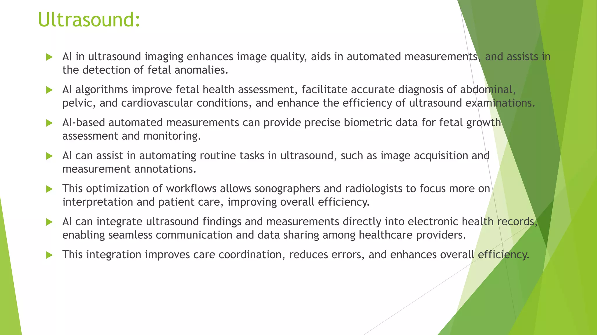Ultrasound:
 AI in ultrasound imaging enhances image quality, aids in automated measurements, and assists in
the detection of fetal anomalies.
 AI algorithms improve fetal health assessment, facilitate accurate diagnosis of abdominal,
pelvic, and cardiovascular conditions, and enhance the efficiency of ultrasound examinations.
 AI-based automated measurements can provide precise biometric data for fetal growth
assessment and monitoring.
 AI can assist in automating routine tasks in ultrasound, such as image acquisition and
measurement annotations.
 This optimization of workflows allows sonographers and radiologists to focus more on
interpretation and patient care, improving overall efficiency.
 AI can integrate ultrasound findings and measurements directly into electronic health records,
enabling seamless communication and data sharing among healthcare providers.
 This integration improves care coordination, reduces errors, and enhances overall efficiency.
 