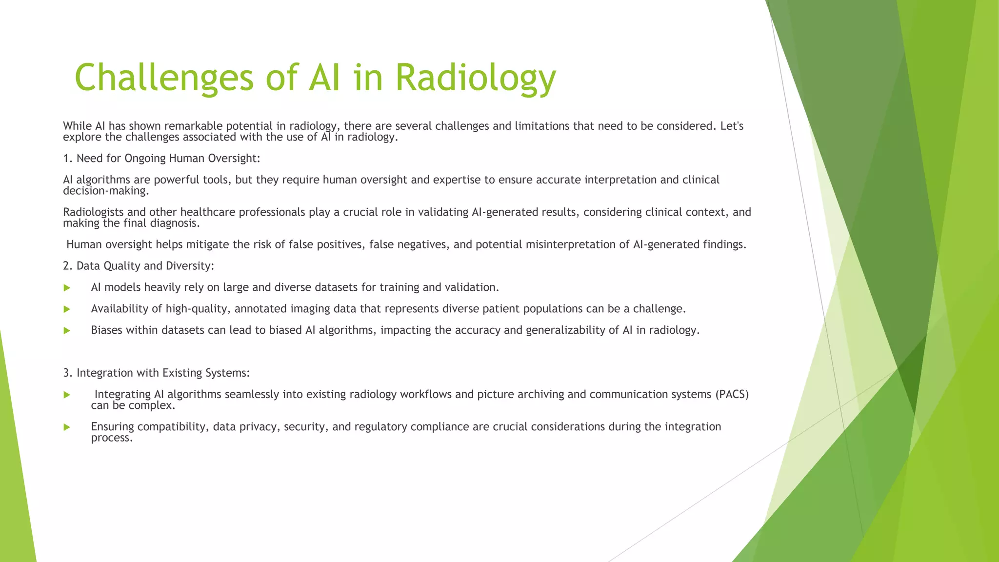 Challenges of AI in Radiology
While AI has shown remarkable potential in radiology, there are several challenges and limitations that need to be considered. Let's
explore the challenges associated with the use of AI in radiology.
1. Need for Ongoing Human Oversight:
AI algorithms are powerful tools, but they require human oversight and expertise to ensure accurate interpretation and clinical
decision-making.
Radiologists and other healthcare professionals play a crucial role in validating AI-generated results, considering clinical context, and
making the final diagnosis.
Human oversight helps mitigate the risk of false positives, false negatives, and potential misinterpretation of AI-generated findings.
2. Data Quality and Diversity:
 AI models heavily rely on large and diverse datasets for training and validation.
 Availability of high-quality, annotated imaging data that represents diverse patient populations can be a challenge.
 Biases within datasets can lead to biased AI algorithms, impacting the accuracy and generalizability of AI in radiology.
3. Integration with Existing Systems:
 Integrating AI algorithms seamlessly into existing radiology workflows and picture archiving and communication systems (PACS)
can be complex.
 Ensuring compatibility, data privacy, security, and regulatory compliance are crucial considerations during the integration
process.
 