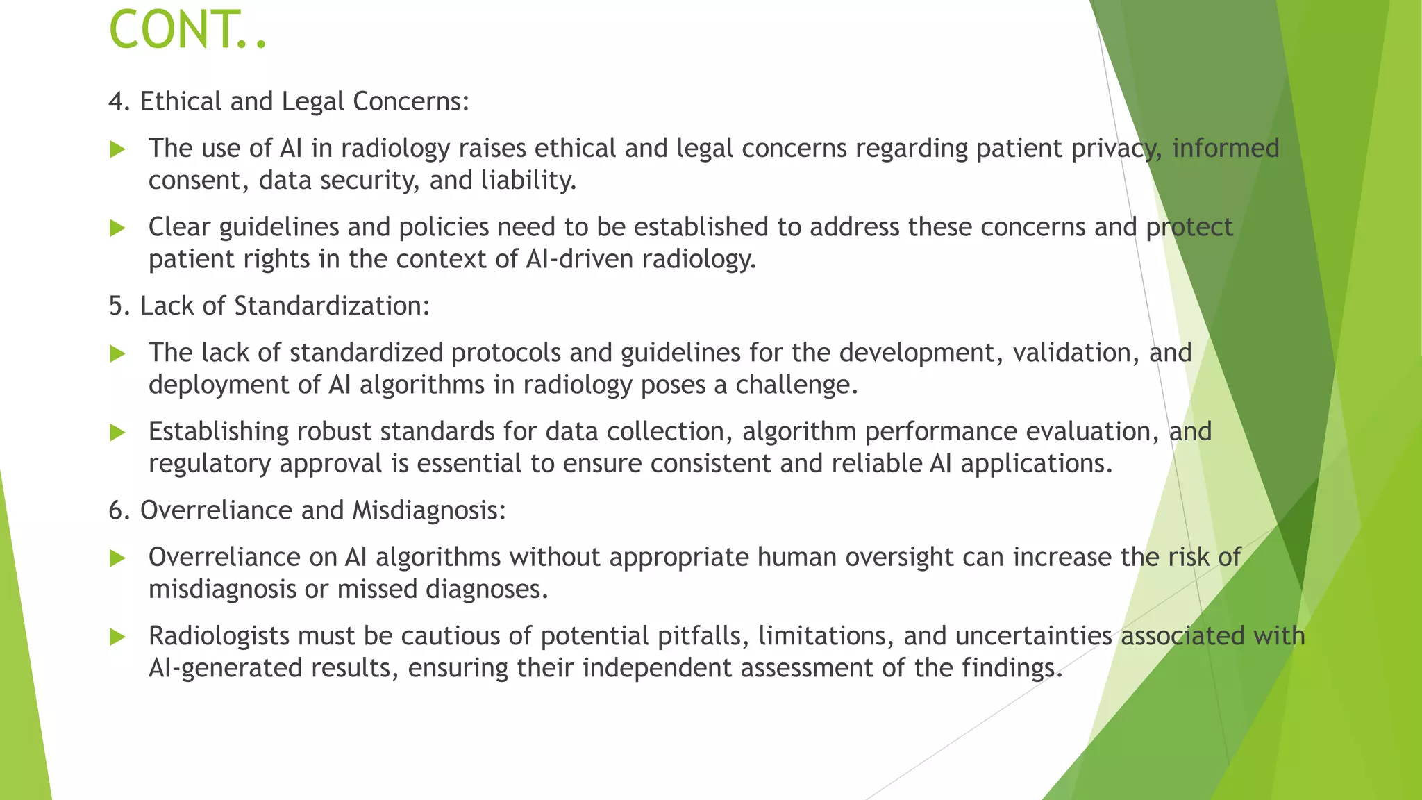 CONT..
4. Ethical and Legal Concerns:
 The use of AI in radiology raises ethical and legal concerns regarding patient privacy, informed
consent, data security, and liability.
 Clear guidelines and policies need to be established to address these concerns and protect
patient rights in the context of AI-driven radiology.
5. Lack of Standardization:
 The lack of standardized protocols and guidelines for the development, validation, and
deployment of AI algorithms in radiology poses a challenge.
 Establishing robust standards for data collection, algorithm performance evaluation, and
regulatory approval is essential to ensure consistent and reliable AI applications.
6. Overreliance and Misdiagnosis:
 Overreliance on AI algorithms without appropriate human oversight can increase the risk of
misdiagnosis or missed diagnoses.
 Radiologists must be cautious of potential pitfalls, limitations, and uncertainties associated with
AI-generated results, ensuring their independent assessment of the findings.
 