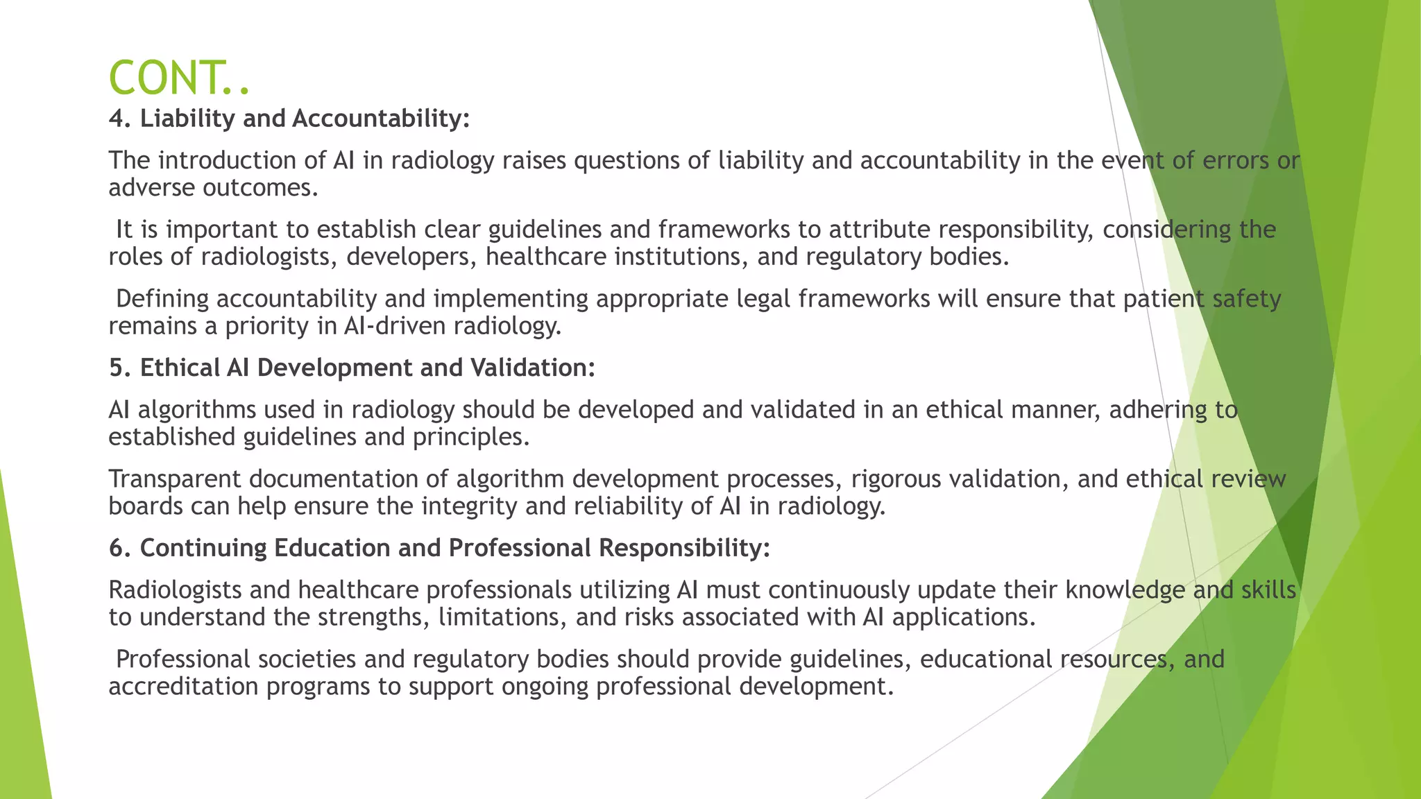 CONT..
4. Liability and Accountability:
The introduction of AI in radiology raises questions of liability and accountability in the event of errors or
adverse outcomes.
It is important to establish clear guidelines and frameworks to attribute responsibility, considering the
roles of radiologists, developers, healthcare institutions, and regulatory bodies.
Defining accountability and implementing appropriate legal frameworks will ensure that patient safety
remains a priority in AI-driven radiology.
5. Ethical AI Development and Validation:
AI algorithms used in radiology should be developed and validated in an ethical manner, adhering to
established guidelines and principles.
Transparent documentation of algorithm development processes, rigorous validation, and ethical review
boards can help ensure the integrity and reliability of AI in radiology.
6. Continuing Education and Professional Responsibility:
Radiologists and healthcare professionals utilizing AI must continuously update their knowledge and skills
to understand the strengths, limitations, and risks associated with AI applications.
Professional societies and regulatory bodies should provide guidelines, educational resources, and
accreditation programs to support ongoing professional development.
 
