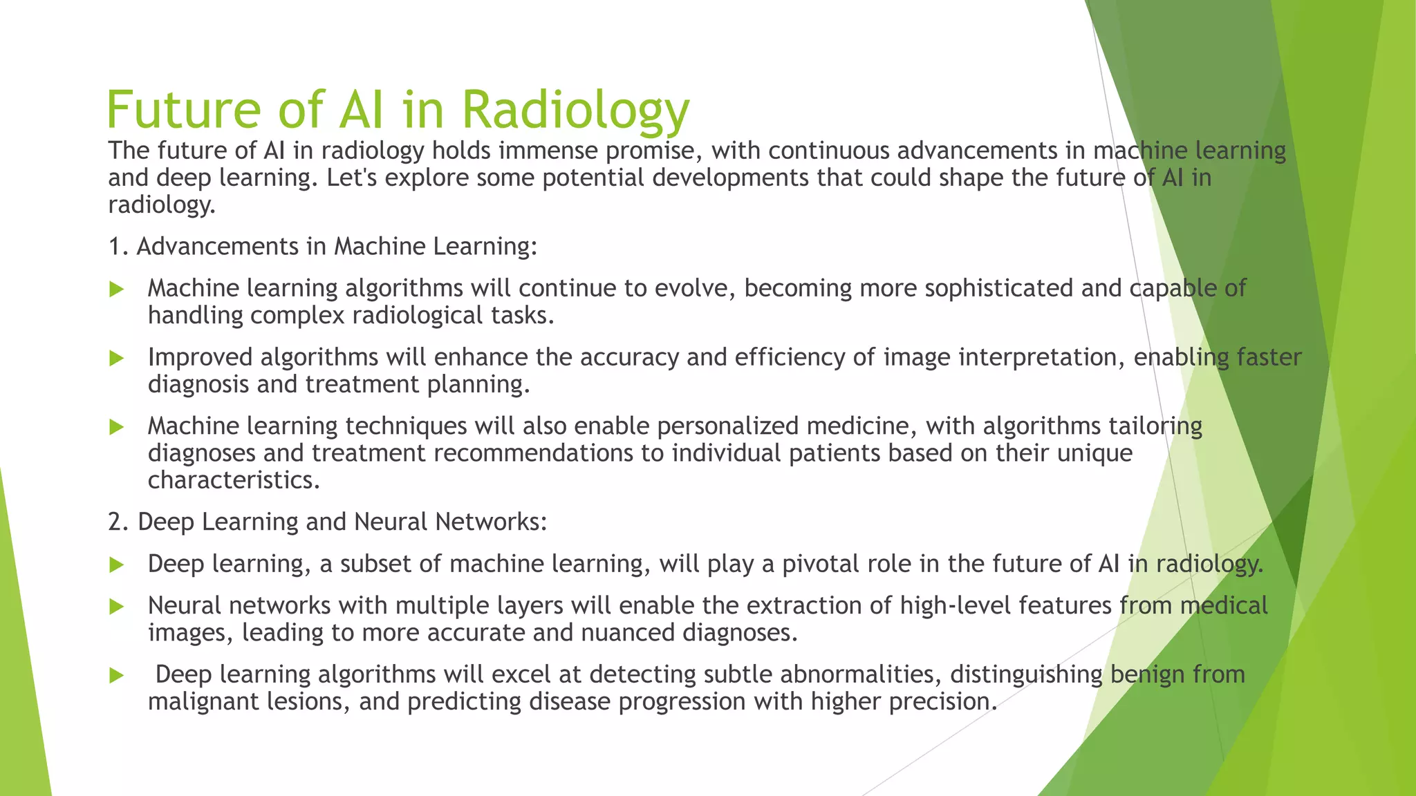 Future of AI in Radiology
The future of AI in radiology holds immense promise, with continuous advancements in machine learning
and deep learning. Let's explore some potential developments that could shape the future of AI in
radiology.
1. Advancements in Machine Learning:
 Machine learning algorithms will continue to evolve, becoming more sophisticated and capable of
handling complex radiological tasks.
 Improved algorithms will enhance the accuracy and efficiency of image interpretation, enabling faster
diagnosis and treatment planning.
 Machine learning techniques will also enable personalized medicine, with algorithms tailoring
diagnoses and treatment recommendations to individual patients based on their unique
characteristics.
2. Deep Learning and Neural Networks:
 Deep learning, a subset of machine learning, will play a pivotal role in the future of AI in radiology.
 Neural networks with multiple layers will enable the extraction of high-level features from medical
images, leading to more accurate and nuanced diagnoses.
 Deep learning algorithms will excel at detecting subtle abnormalities, distinguishing benign from
malignant lesions, and predicting disease progression with higher precision.
 