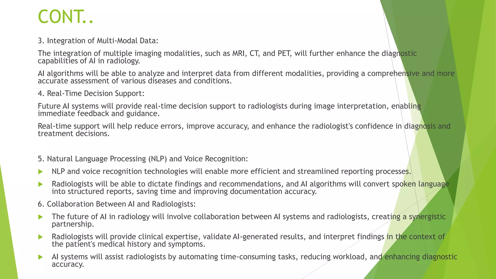 CONT..
3. Integration of Multi-Modal Data:
The integration of multiple imaging modalities, such as MRI, CT, and PET, will further enhance the diagnostic
capabilities of AI in radiology.
AI algorithms will be able to analyze and interpret data from different modalities, providing a comprehensive and more
accurate assessment of various diseases and conditions.
4. Real-Time Decision Support:
Future AI systems will provide real-time decision support to radiologists during image interpretation, enabling
immediate feedback and guidance.
Real-time support will help reduce errors, improve accuracy, and enhance the radiologist's confidence in diagnosis and
treatment decisions.
5. Natural Language Processing (NLP) and Voice Recognition:
 NLP and voice recognition technologies will enable more efficient and streamlined reporting processes.
 Radiologists will be able to dictate findings and recommendations, and AI algorithms will convert spoken language
into structured reports, saving time and improving documentation accuracy.
6. Collaboration Between AI and Radiologists:
 The future of AI in radiology will involve collaboration between AI systems and radiologists, creating a synergistic
partnership.
 Radiologists will provide clinical expertise, validate AI-generated results, and interpret findings in the context of
the patient's medical history and symptoms.
 AI systems will assist radiologists by automating time-consuming tasks, reducing workload, and enhancing diagnostic
accuracy.
 