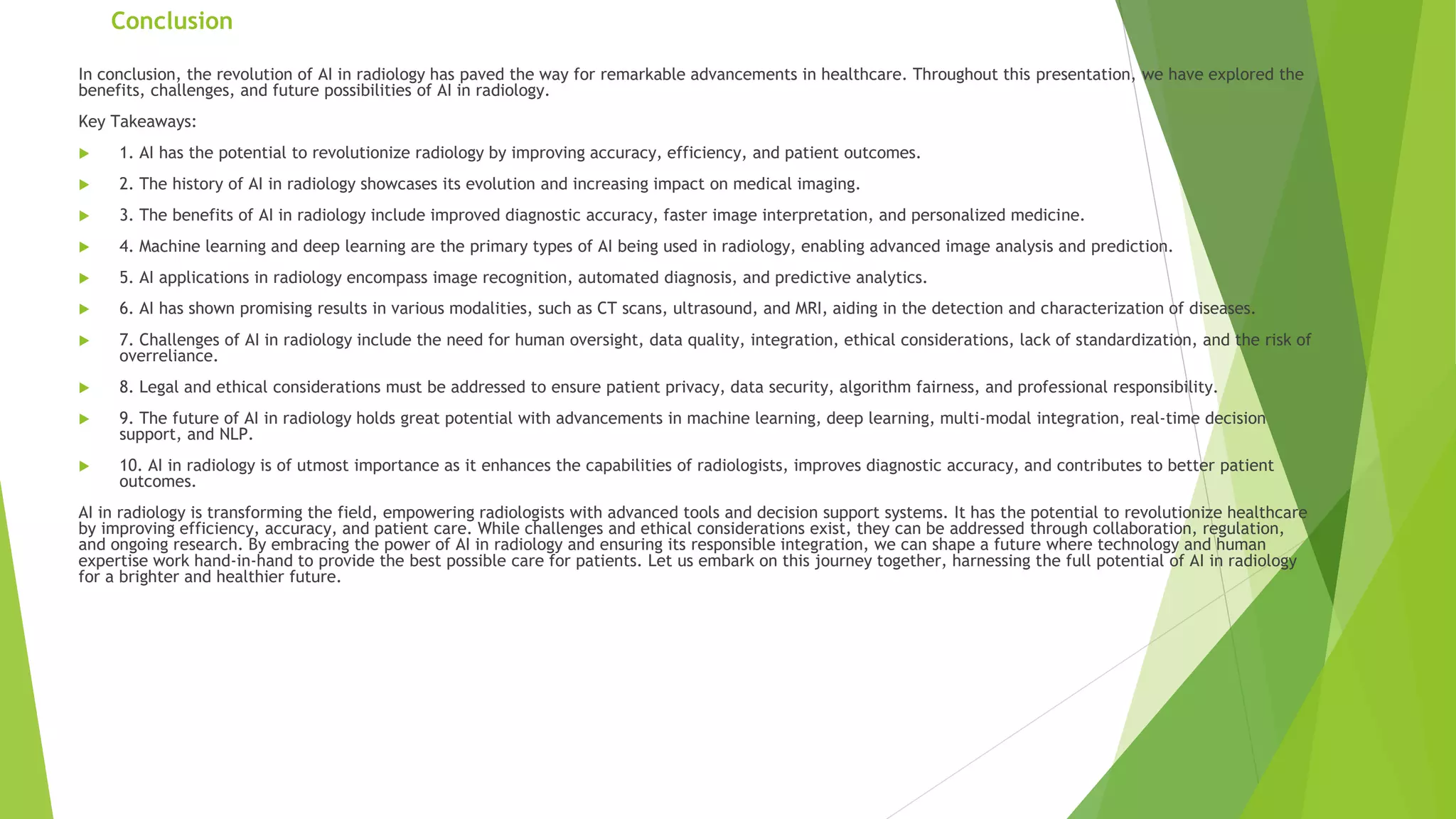 Conclusion
In conclusion, the revolution of AI in radiology has paved the way for remarkable advancements in healthcare. Throughout this presentation, we have explored the
benefits, challenges, and future possibilities of AI in radiology.
Key Takeaways:
 1. AI has the potential to revolutionize radiology by improving accuracy, efficiency, and patient outcomes.
 2. The history of AI in radiology showcases its evolution and increasing impact on medical imaging.
 3. The benefits of AI in radiology include improved diagnostic accuracy, faster image interpretation, and personalized medicine.
 4. Machine learning and deep learning are the primary types of AI being used in radiology, enabling advanced image analysis and prediction.
 5. AI applications in radiology encompass image recognition, automated diagnosis, and predictive analytics.
 6. AI has shown promising results in various modalities, such as CT scans, ultrasound, and MRI, aiding in the detection and characterization of diseases.
 7. Challenges of AI in radiology include the need for human oversight, data quality, integration, ethical considerations, lack of standardization, and the risk of
overreliance.
 8. Legal and ethical considerations must be addressed to ensure patient privacy, data security, algorithm fairness, and professional responsibility.
 9. The future of AI in radiology holds great potential with advancements in machine learning, deep learning, multi-modal integration, real-time decision
support, and NLP.
 10. AI in radiology is of utmost importance as it enhances the capabilities of radiologists, improves diagnostic accuracy, and contributes to better patient
outcomes.
AI in radiology is transforming the field, empowering radiologists with advanced tools and decision support systems. It has the potential to revolutionize healthcare
by improving efficiency, accuracy, and patient care. While challenges and ethical considerations exist, they can be addressed through collaboration, regulation,
and ongoing research. By embracing the power of AI in radiology and ensuring its responsible integration, we can shape a future where technology and human
expertise work hand-in-hand to provide the best possible care for patients. Let us embark on this journey together, harnessing the full potential of AI in radiology
for a brighter and healthier future.
 