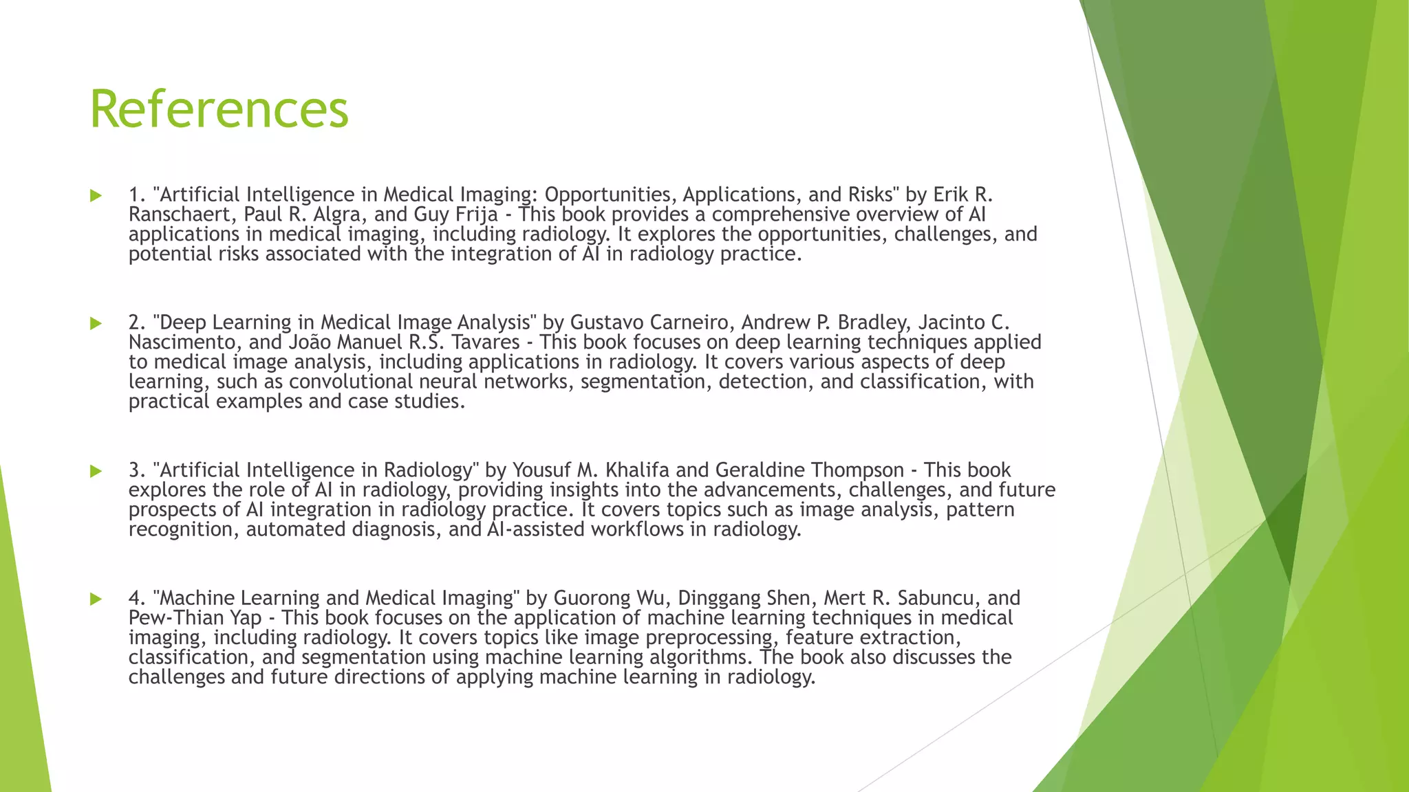 References
 1. "Artificial Intelligence in Medical Imaging: Opportunities, Applications, and Risks" by Erik R.
Ranschaert, Paul R. Algra, and Guy Frija - This book provides a comprehensive overview of AI
applications in medical imaging, including radiology. It explores the opportunities, challenges, and
potential risks associated with the integration of AI in radiology practice.
 2. "Deep Learning in Medical Image Analysis" by Gustavo Carneiro, Andrew P. Bradley, Jacinto C.
Nascimento, and João Manuel R.S. Tavares - This book focuses on deep learning techniques applied
to medical image analysis, including applications in radiology. It covers various aspects of deep
learning, such as convolutional neural networks, segmentation, detection, and classification, with
practical examples and case studies.
 3. "Artificial Intelligence in Radiology" by Yousuf M. Khalifa and Geraldine Thompson - This book
explores the role of AI in radiology, providing insights into the advancements, challenges, and future
prospects of AI integration in radiology practice. It covers topics such as image analysis, pattern
recognition, automated diagnosis, and AI-assisted workflows in radiology.
 4. "Machine Learning and Medical Imaging" by Guorong Wu, Dinggang Shen, Mert R. Sabuncu, and
Pew-Thian Yap - This book focuses on the application of machine learning techniques in medical
imaging, including radiology. It covers topics like image preprocessing, feature extraction,
classification, and segmentation using machine learning algorithms. The book also discusses the
challenges and future directions of applying machine learning in radiology.
 