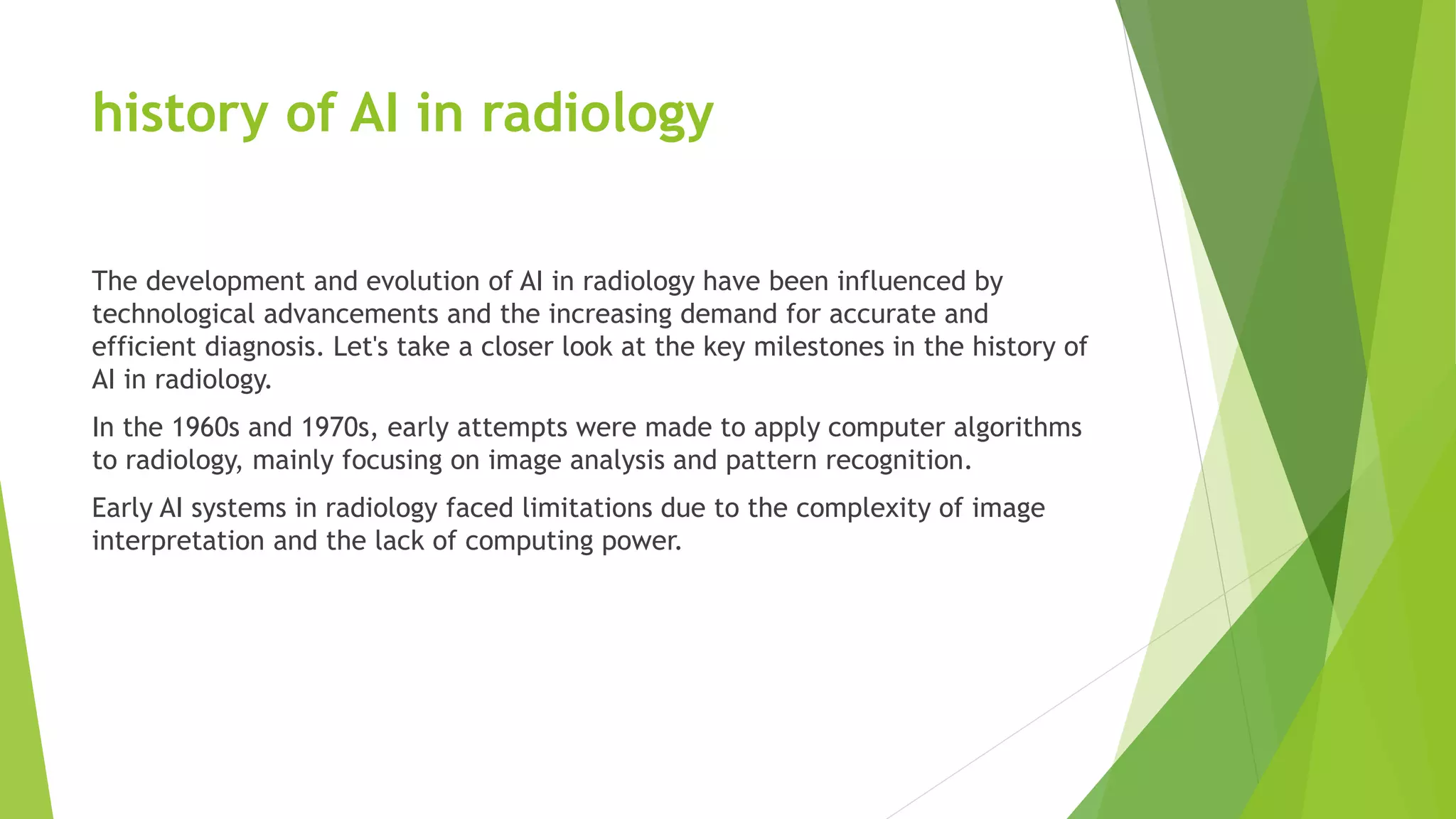 history of AI in radiology
The development and evolution of AI in radiology have been influenced by
technological advancements and the increasing demand for accurate and
efficient diagnosis. Let's take a closer look at the key milestones in the history of
AI in radiology.
In the 1960s and 1970s, early attempts were made to apply computer algorithms
to radiology, mainly focusing on image analysis and pattern recognition.
Early AI systems in radiology faced limitations due to the complexity of image
interpretation and the lack of computing power.
 