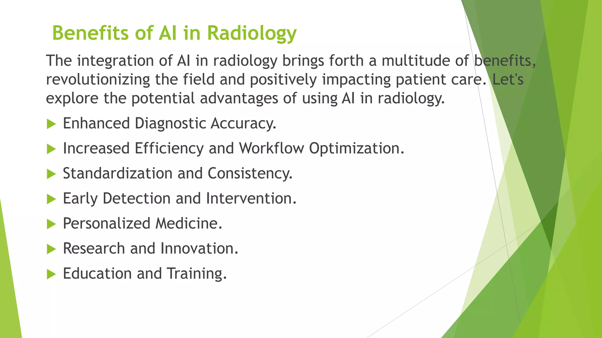 Benefits of AI in Radiology
The integration of AI in radiology brings forth a multitude of benefits,
revolutionizing the field and positively impacting patient care. Let's
explore the potential advantages of using AI in radiology.
 Enhanced Diagnostic Accuracy.
 Increased Efficiency and Workflow Optimization.
 Standardization and Consistency.
 Early Detection and Intervention.
 Personalized Medicine.
 Research and Innovation.
 Education and Training.
 