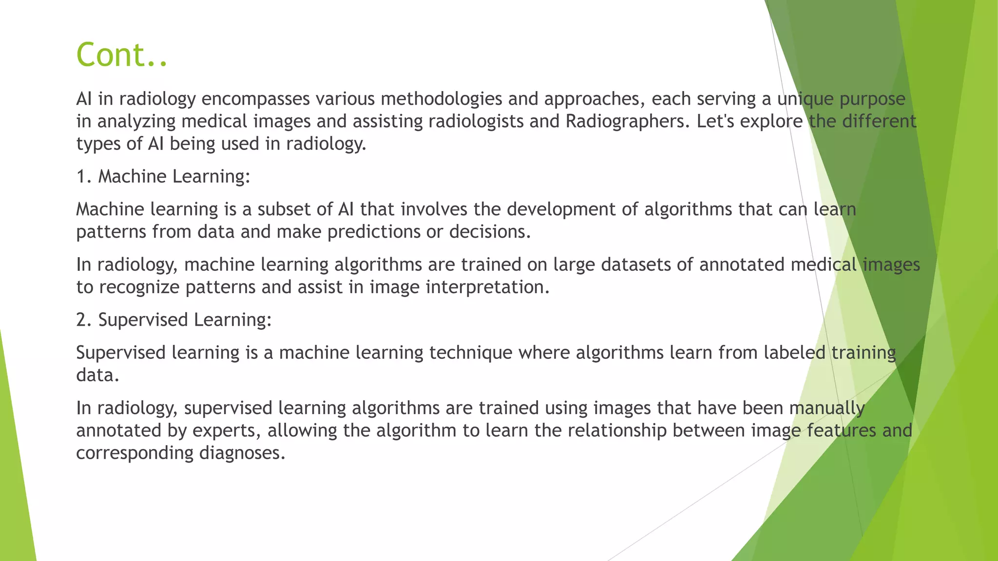 Cont..
AI in radiology encompasses various methodologies and approaches, each serving a unique purpose
in analyzing medical images and assisting radiologists and Radiographers. Let's explore the different
types of AI being used in radiology.
1. Machine Learning:
Machine learning is a subset of AI that involves the development of algorithms that can learn
patterns from data and make predictions or decisions.
In radiology, machine learning algorithms are trained on large datasets of annotated medical images
to recognize patterns and assist in image interpretation.
2. Supervised Learning:
Supervised learning is a machine learning technique where algorithms learn from labeled training
data.
In radiology, supervised learning algorithms are trained using images that have been manually
annotated by experts, allowing the algorithm to learn the relationship between image features and
corresponding diagnoses.
 