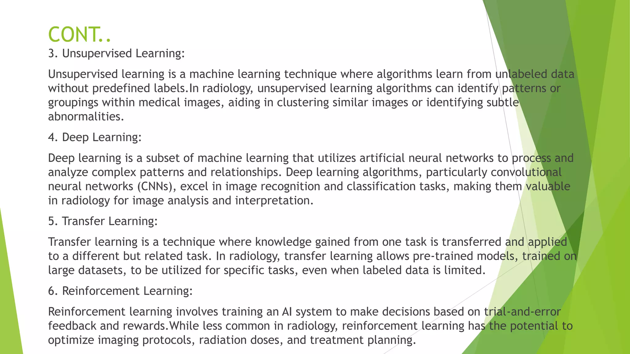CONT..
3. Unsupervised Learning:
Unsupervised learning is a machine learning technique where algorithms learn from unlabeled data
without predefined labels.In radiology, unsupervised learning algorithms can identify patterns or
groupings within medical images, aiding in clustering similar images or identifying subtle
abnormalities.
4. Deep Learning:
Deep learning is a subset of machine learning that utilizes artificial neural networks to process and
analyze complex patterns and relationships. Deep learning algorithms, particularly convolutional
neural networks (CNNs), excel in image recognition and classification tasks, making them valuable
in radiology for image analysis and interpretation.
5. Transfer Learning:
Transfer learning is a technique where knowledge gained from one task is transferred and applied
to a different but related task. In radiology, transfer learning allows pre-trained models, trained on
large datasets, to be utilized for specific tasks, even when labeled data is limited.
6. Reinforcement Learning:
Reinforcement learning involves training an AI system to make decisions based on trial-and-error
feedback and rewards.While less common in radiology, reinforcement learning has the potential to
optimize imaging protocols, radiation doses, and treatment planning.
 