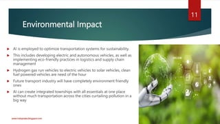 Environmental Impact
 AI is employed to optimize transportation systems for sustainability.
 This includes developing electric and autonomous vehicles, as well as
implementing eco-friendly practices in logistics and supply chain
management
 Hydrogen gas run vehicles to electric vehicles to solar vehicles, clean
fuel powered vehicles are need of the hour
 Future transport industry will have completely environment friendly
ones
 AI can create integrated townships with all essentials at one place
without much transportation across the cities curtailing pollution in a
big way
www.indopraba.blogspot.com
11
 