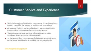 Customer Service and Experience
 With the increasing globalization, customer service and experience
are very crucial for the success of business and its products
 AI-powered chatbots and virtual assistants are employed in the
transportation industry to enhance customer service.
 These tools can provide real-time information about travel
schedules, delays, and other relevant details.
 .In the coming days, customer specific language across the world
can be made possible with AI breaking the language barrier
www.indopraba.blogspot.com
7
 