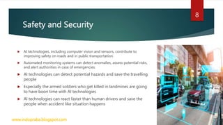 Safety and Security
 AI technologies, including computer vision and sensors, contribute to
improving safety on roads and in public transportation.
 Automated monitoring systems can detect anomalies, assess potential risks,
and alert authorities in case of emergencies.
 AI technologies can detect potential hazards and save the travelling
people
 Especially the armed soldiers who get killed in landmines are going
to have boon time with AI technologies
 AI technologies can react faster than human drivers and save the
people when accident like situation happens
www.indopraba.blogspot.com
8
 