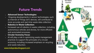www.indopraba.blogspot.com
Future Trends
 Advanced Sensor Technologies:
 Ongoing developments in sensor technologies, such
as Internet of Things (IoT) devices, will contribute to
more accurate and real-time waste data collection.
 Robotics in Waste Collection:
 Increased use of robotics in waste collection, including
autonomous vehicles and drones, for more efficient
and automated processes.
 Circular Economy Focus:
 AI will play a role in optimizing waste management
practices to support the principles of a circular
economy, including increased emphasis on recycling
and waste reduction.
 