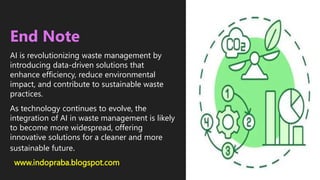 www.indopraba.blogspot.com
End Note
AI is revolutionizing waste management by
introducing data-driven solutions that
enhance efficiency, reduce environmental
impact, and contribute to sustainable waste
practices.
As technology continues to evolve, the
integration of AI in waste management is likely
to become more widespread, offering
innovative solutions for a cleaner and more
sustainable future.
 
