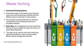 Waste Sorting
www.indopraba.blogspot.com
 Automated Sorting Systems:
 AI-powered robots and machines use computer
vision and machine learning to identify and sort
different types of materials in waste streams.
 This enhances recycling efficiency by reducing
contamination and increasing the purity of
recyclable materials.
 Smart Bins: AI is integrated into smart waste bins
that use sensors to detect the type and amount of
waste being deposited.
 This data can be used for real-time monitoring
optimizing collection routes, and promoting
efficient waste management practices.
 