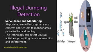 www.indopraba.blogspot.com
Illegal Dumping
Detection
 Surveillance and Monitoring
 AI-powered surveillance systems use
cameras and sensors to monitor areas
prone to illegal dumping.
 The technology can detect unusual
activities, prompting timely intervention
and enforcement.
 