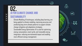 /(AI)
AI for Climate Change and
Sustainability:
02.
• Climate Modeling: AI techniques, including deep learning, are
being applied to climate modeling, improving accuracy and
predicting long-term climate patterns to support climate
change mitigation and adaptation strategies.
• Sustainable Energy Optimization: AI is used for optimizing
energy consumption, smart grids, and renewable energy
integration, reducing environmental impact and enabling
more efficient energy management.
 