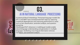 AI in Natural Language Processing
03.
.
•Contextual Word Embeddings: Pretrained language models like
GPT-3 and BERT have revolutionized NLP tasks by capturing
contextual dependencies and improving performance in areas
such as text classification, sentiment analysis, and question
answering.
•Multilingual NLP: Advances in multilingual models enable
natural language understanding and generation in multiple
languages, facilitating cross-lingual information retrieval,
translation, and sentiment analysis.
 
