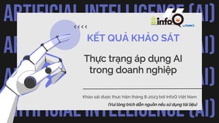 ARTIFICIAL INTELLIGENCE (AI)
ARTIFICIAL INTELLIGENCE (AI)
ARTIFICIAL INTELLIGENCE (AI)
ARTIFICIAL INTELLIGENCE (AI)
KẾT QUẢ KHẢO SÁT
Thực trạng áp dụng AI
trong doanh nghiệp
Khảo sát được thực hiện tháng 8-2023 bởi InfoQ Việt Nam
(Vui lòng trích dẫn nguồn nếu sử dụng tài liệu)
 