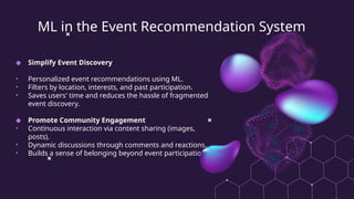 ML in the Event Recommendation System
◆ Simplify Event Discovery
• Personalized event recommendations using ML.
• Filters by location, interests, and past participation.
• Saves users' time and reduces the hassle of fragmented
event discovery.
◆ Promote Community Engagement
• Continuous interaction via content sharing (images,
posts).
• Dynamic discussions through comments and reactions.
• Builds a sense of belonging beyond event participation.
 